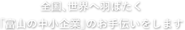 全国、世界へ羽ばたく「富山の中小企業」のお手伝いをします